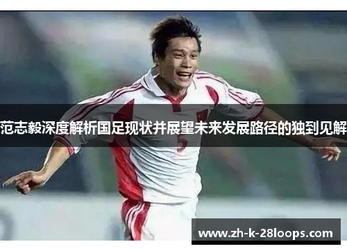 范志毅深度解析国足现状并展望未来发展路径的独到见解