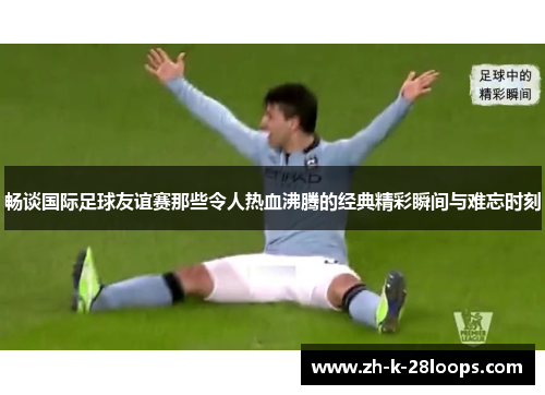 畅谈国际足球友谊赛那些令人热血沸腾的经典精彩瞬间与难忘时刻